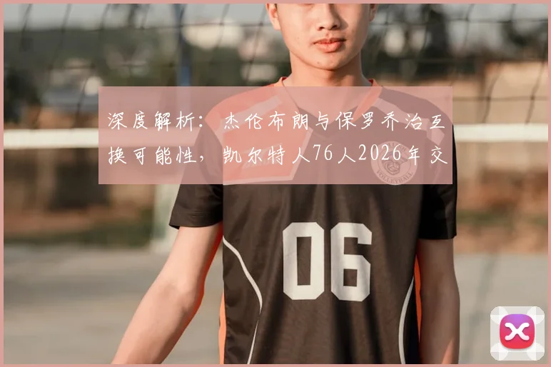 深度解析：杰伦布朗与保罗乔治互换可能性，凯尔特人76人2026年交易猜想