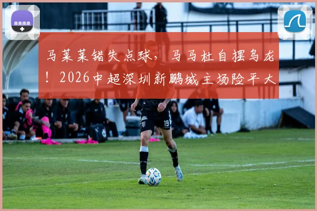 马莱莱错失点球，马马杜自摆乌龙！2026中超深圳新鹏城主场险平大连英博