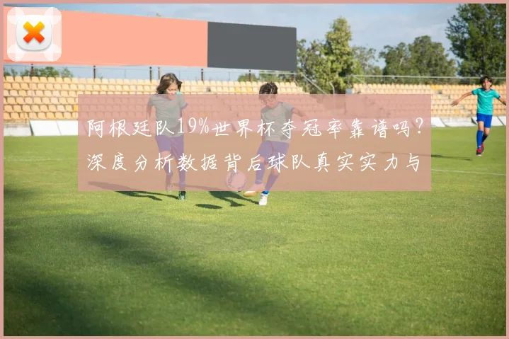 阿根廷队19%世界杯夺冠率靠谱吗?深度分析数据背后球队真实实力与前景