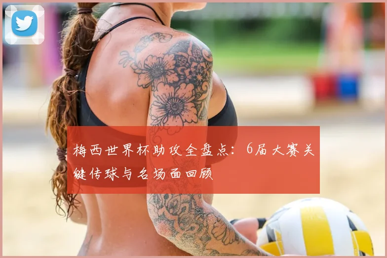 梅西世界杯助攻全盘点：6届大赛关键传球与名场面回顾