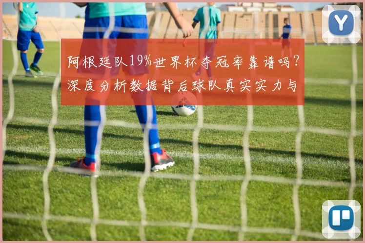 阿根廷队19%世界杯夺冠率靠谱吗？深度分析数据背后球队真实实力与前景