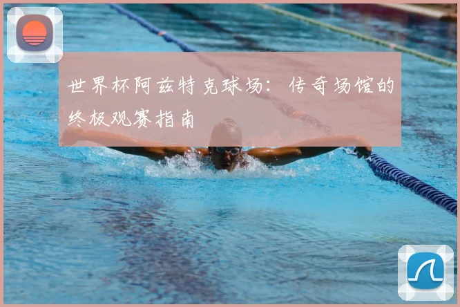 世界杯阿兹特克球场：传奇场馆的终极观赛指南