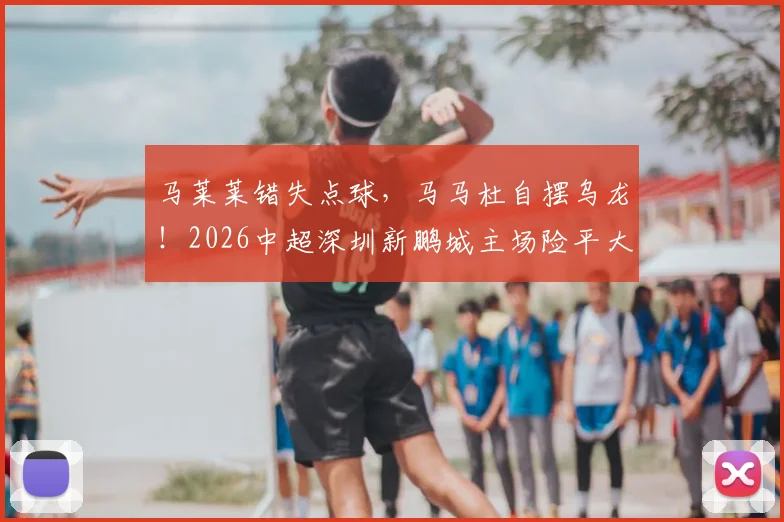 马莱莱错失点球，马马杜自摆乌龙！2026中超深圳新鹏城主场险平大连英博