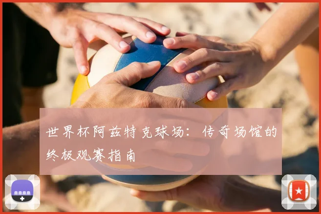 世界杯阿兹特克球场:传奇场馆的终极观赛指南