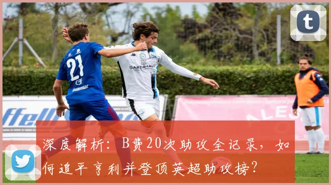 深度解析：B费20次助攻全记录，如何追平亨利并登顶英超助攻榜？