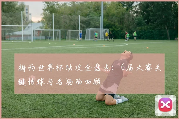 梅西世界杯助攻全盘点：6届大赛关键传球与名场面回顾