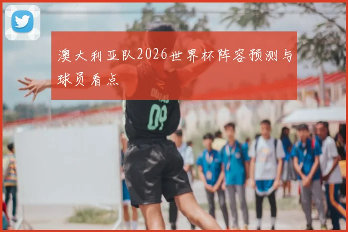 澳大利亚队2026世界杯阵容预测与球员看点