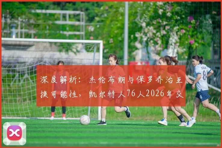深度解析：杰伦布朗与保罗乔治互换可能性，凯尔特人76人2026年交易猜想