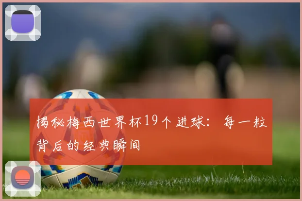 揭秘梅西世界杯19个进球：每一粒背后的经典瞬间